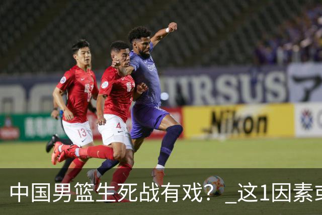中国男篮生死战有戏？ 这1因素或成破局关键